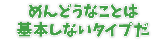 めんどうなことは基本しないタイプだ